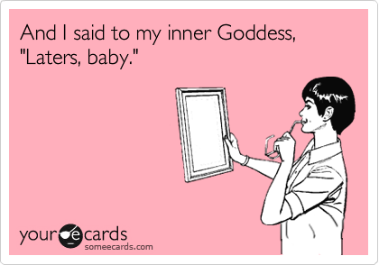 And I said to my inner Goddess, "Laters, baby."