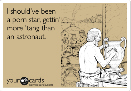 I should've been
a porn star, gettin'
more 'tang than
an astronaut.