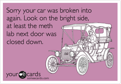 Sorry your car was broken into
again. Look on the bright side,
at least the meth
lab next door was 
closed down.