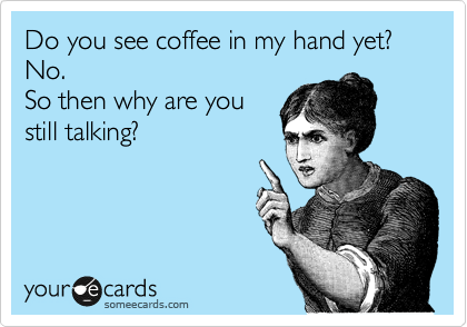 Do you see coffee in my hand yet? No. 
So then why are you
still talking?