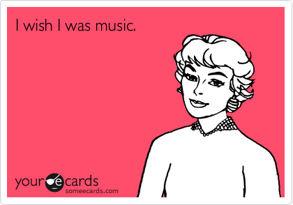 I wish I was music.