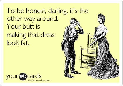 To be honest, darling, it's the
other way around.
Your butt is
making that dress
look fat.