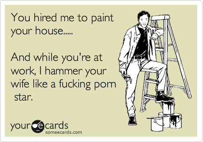 You hired me to paint
your house..... 

And while you're at
work, I hammer your
wife like a fucking porn
 star.