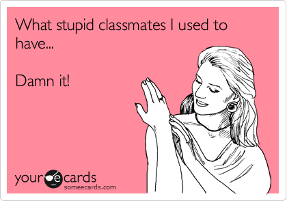 What stupid classmates I used to have...

Damn it!