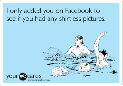 I only added you on Facebook to see if you had any shirtless pictures.