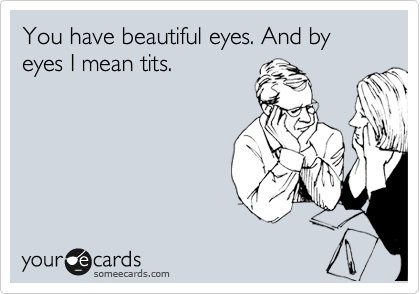You have beautiful eyes. And by eyes I mean tits.