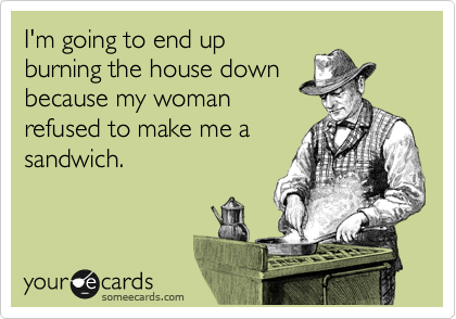 I'm going to end up
burning the house down
because my woman
refused to make me a
sandwich.