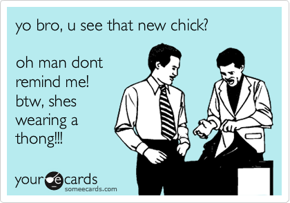 yo bro, u see that new chick?

oh man dont
remind me!
btw, shes
wearing a
thong!!! 