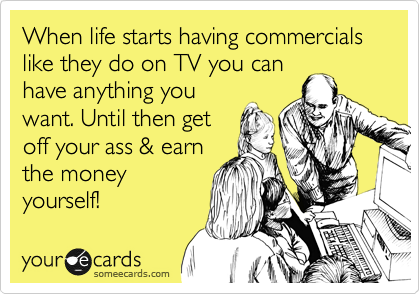 When life starts having commercials like they do on TV you can
have anything you
want. Until then get
off your ass & earn
the money
yourself!