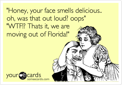 "Honey, your face smells delicious.. oh, was that out loud? oops"  "WTF!? Thats it, we are
moving out of Florida!"