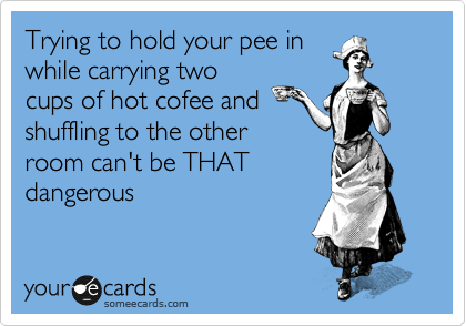 Trying to hold your pee in
while carrying two
cups of hot cofee and
shuffling to the other
room can't be THAT
dangerous