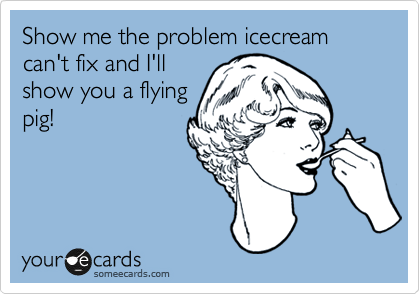 Show me the problem icecream can't fix and I'll
show you a flying
pig!