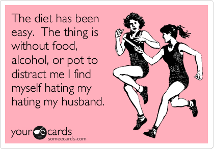 The diet has been
easy.  The thing is
without food,
alcohol, or pot to
distract me I find
myself hating my
hating my husband. 