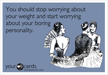 You should stop worrying about your weight and start worrying about your boring
personality.