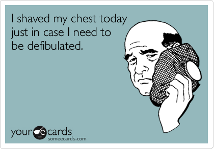 I shaved my chest today
just in case I need to
be defibulated.