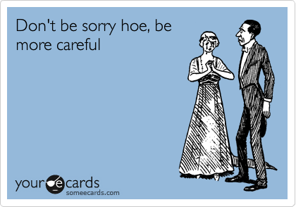 Don't be sorry hoe, be
more careful