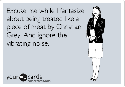 Excuse me while I fantasize
about being treated like a
piece of meat by Christian
Grey. And ignore the
vibrating noise.