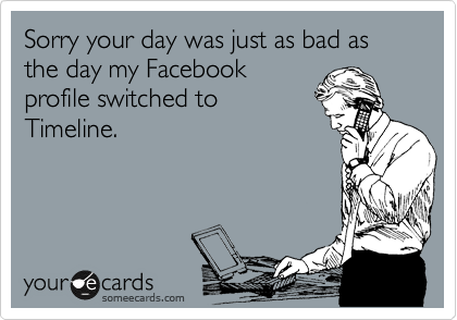 Sorry your day was just as bad as the day my Facebook
profile switched to
Timeline.