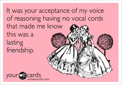 It was your acceptance of my voice of reasoning having no vocal cords that made me know
this was a
lasting
friendship.