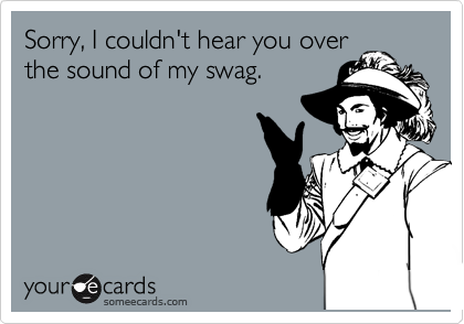 Sorry, I couldn't hear you over
the sound of my swag.