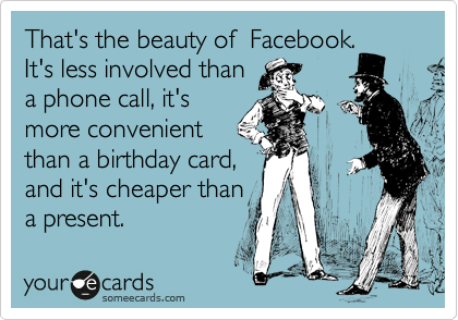 That's the beauty of  Facebook. 
It's less involved than
a phone call, it's
more convenient
than a birthday card,
and it's cheaper than
a present.