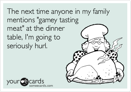 The next time anyone in my family mentions "gamey tasting
meat" at the dinner
table, I'm going to
seriously hurl.