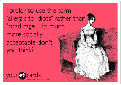 I prefer to use the term
"allergic to idiots" rather than
"road rage".  Its much
more socially
acceptable don't
you think?