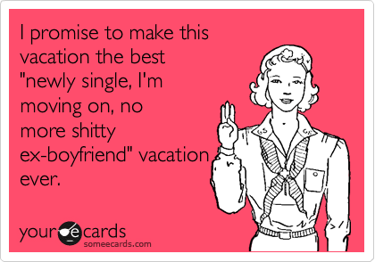 I promise to make this
vacation the best
"newly single, I'm
moving on, no
more shitty
ex-boyfriend" vacation
ever.