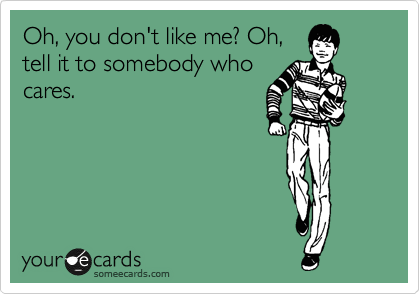 Oh, you don't like me? Oh,
tell it to somebody who
cares.