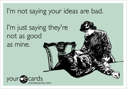 I'm not saying your ideas are bad.   

I'm just saying they're 
not as good 
as mine.