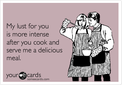 

My lust for you
is more intense
after you cook and
serve me a delicious
meal. 