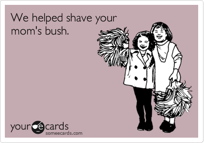 We helped shave your
mom's bush.