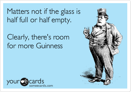 Matters not if the glass is
half full or half empty.

Clearly, there's room
for more Guinness