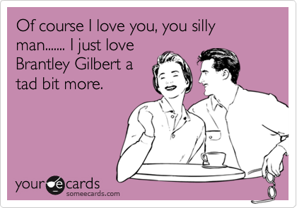 Of course I love you, you silly man....... I just love
Brantley Gilbert a
tad bit more.