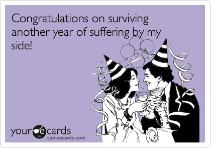 Congratulations on surviving another year of suffering by my
side!