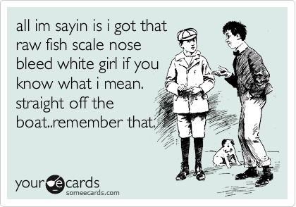 all im sayin is i got that
raw fish scale nose
bleed white girl if you
know what i mean.
straight off the
boat..remember that.