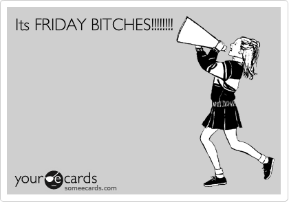 Its FRIDAY BITCHES!!!!!!!!