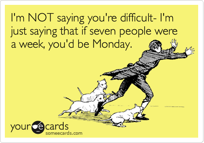 I'm NOT saying you're difficult- I'm just saying that if seven people were a week, you'd be Monday.