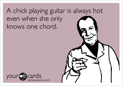 A chick playing guitar is always hot even when she only
knows one chord.