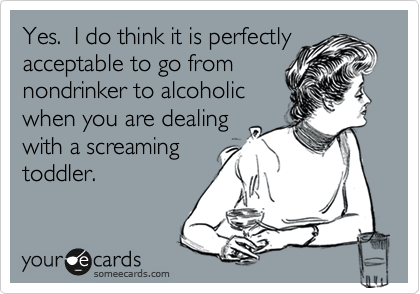 Yes.  I do think it is perfectly
acceptable to go from
nondrinker to alcoholic
when you are dealing
with a screaming
toddler.