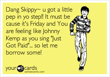 Dang Skippy%7E u got a little
pep in yo step!! It must be
cause it's Friday and You 
are feeling like Johnny
Kemp as you sing "Just
Got Paid"... so let me
borrow some! 