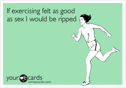 If exercising felt as good 
as sex I would be ripped