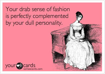 Your drab sense of fashion
is perfectly complemented
by your dull personality.