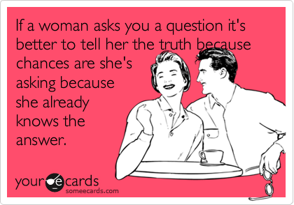 If a woman asks you a question it's better to tell her the truth because chances are she's
asking because
she already
knows the
answer. 