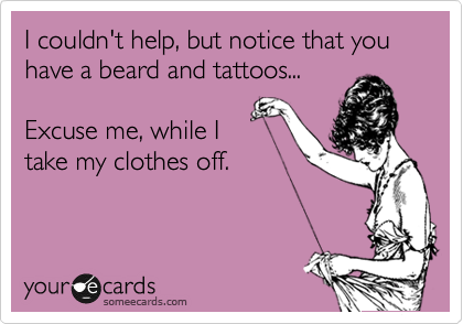 I couldn't help, but notice that you have a beard and tattoos... 

Excuse me, while I
take my clothes off.