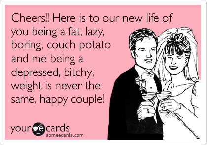 Cheers Here Is To Our New Life Of You Being A Fat Lazy Boring