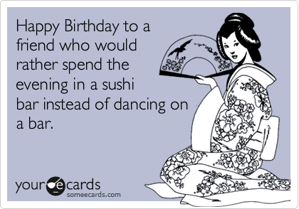 Happy Birthday to a
friend who would 
rather spend the 
evening in a sushi
bar instead of dancing on
a bar.