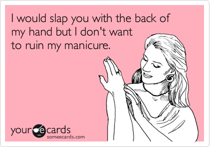 I would slap you with the back of my hand but I don't want
to ruin my manicure.