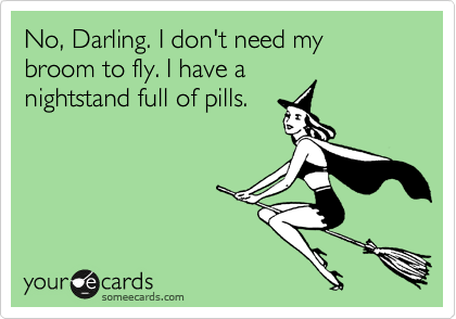 No, Darling. I don't need my broom to fly. I have a
nightstand full of pills.