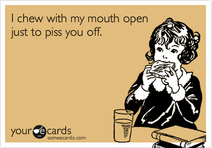 I chew with my mouth open
just to piss you off.